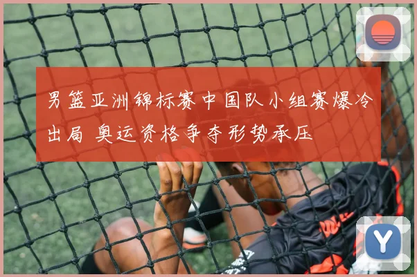 男篮亚洲锦标赛中国队小组赛爆冷出局 奥运资格争夺形势承压