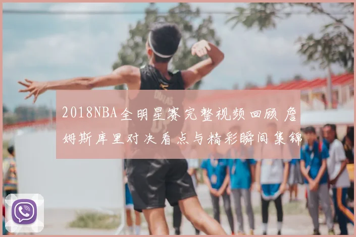 2018NBA全明星赛完整视频回顾 詹姆斯库里对决看点与精彩瞬间集锦