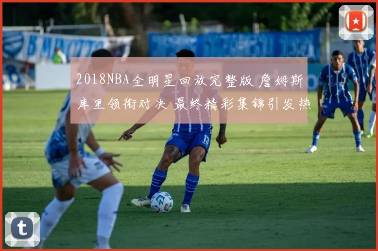 2018NBA全明星回放完整版 詹姆斯库里领衔对决 最终精彩集锦引发热议