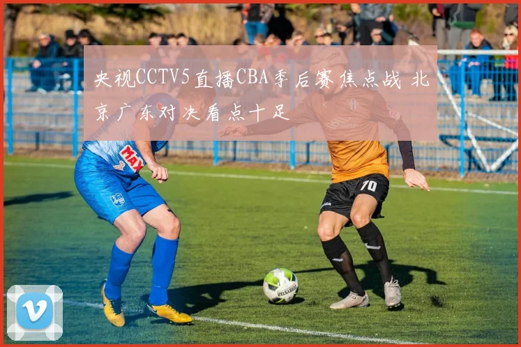 央视CCTV5直播CBA季后赛焦点战 北京广东对决看点十足