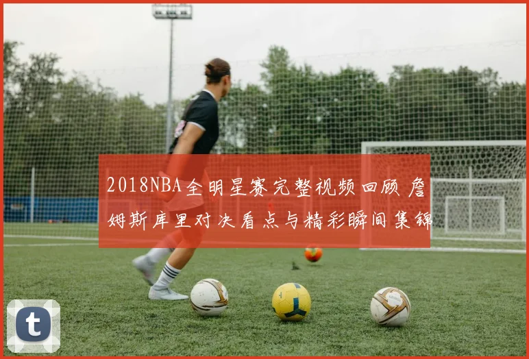 2018NBA全明星赛完整视频回顾 詹姆斯库里对决看点与精彩瞬间集锦