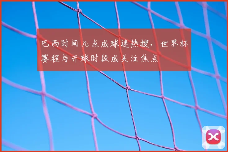 巴西时间几点成球迷热搜,世界杯赛程与开球时段成关注焦点