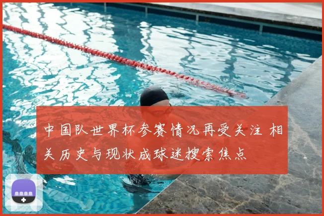 中国队世界杯参赛情况再受关注 相关历史与现状成球迷搜索焦点