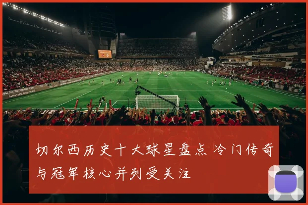 切尔西历史十大球星盘点 冷门传奇与冠军核心并列受关注