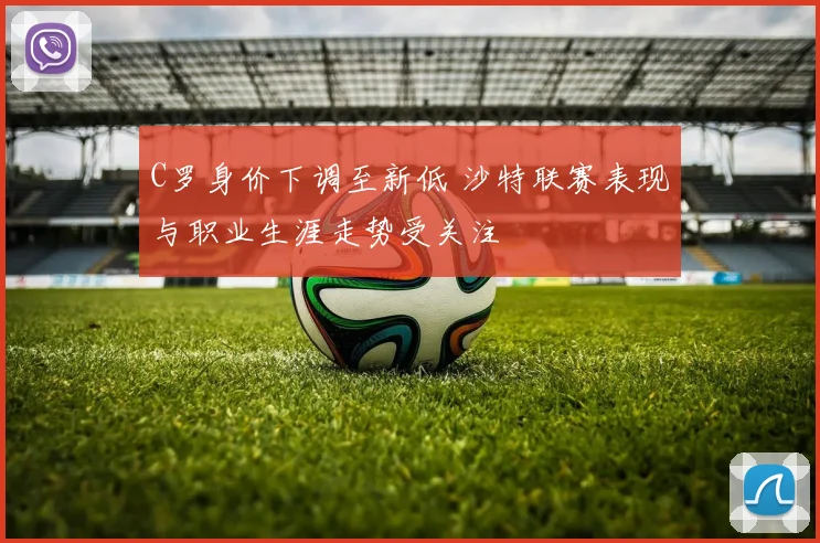 C罗身价下调至新低 沙特联赛表现与职业生涯走势受关注