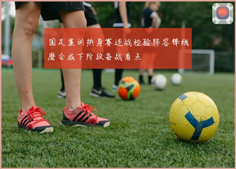国足集训热身赛连战检验阵容锋线磨合成下阶段备战看点