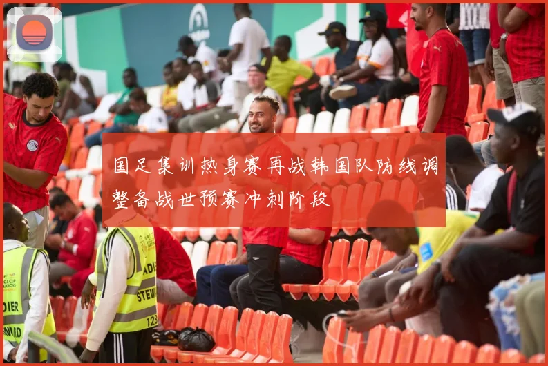 国足集训热身赛再战韩国队防线调整备战世预赛冲刺阶段