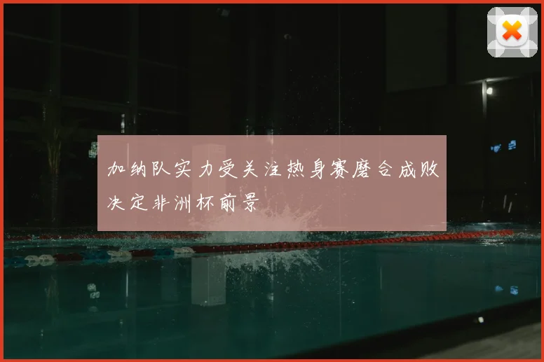 加纳队实力受关注热身赛磨合成败决定非洲杯前景