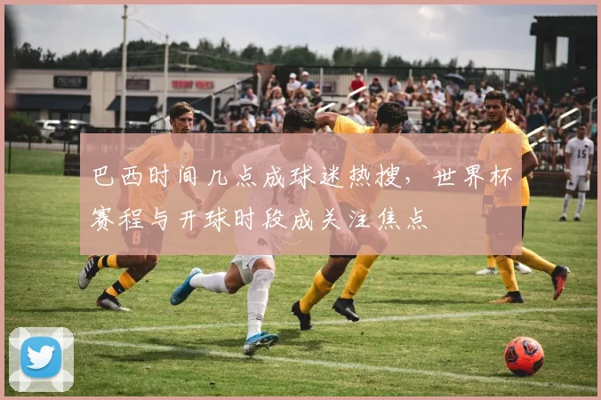 巴西时间几点成球迷热搜，世界杯赛程与开球时段成关注焦点