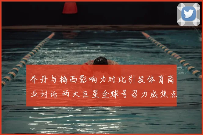 乔丹与梅西影响力对比引发体育商业讨论 两大巨星全球号召力成焦点