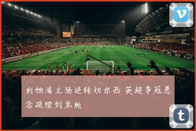 利物浦主场逆转切尔西 英超争冠悬念延续到末轮