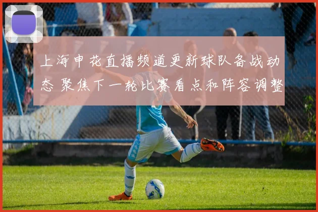 上海申花直播频道更新球队备战动态 聚焦下一轮比赛看点和阵容调整