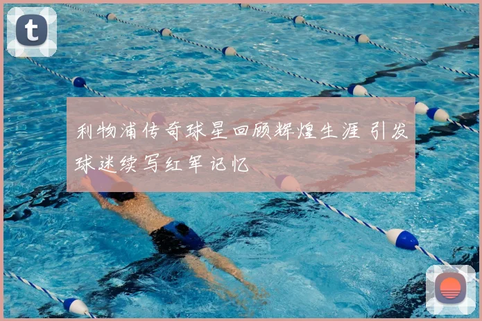 利物浦传奇球星回顾辉煌生涯 引发球迷续写红军记忆