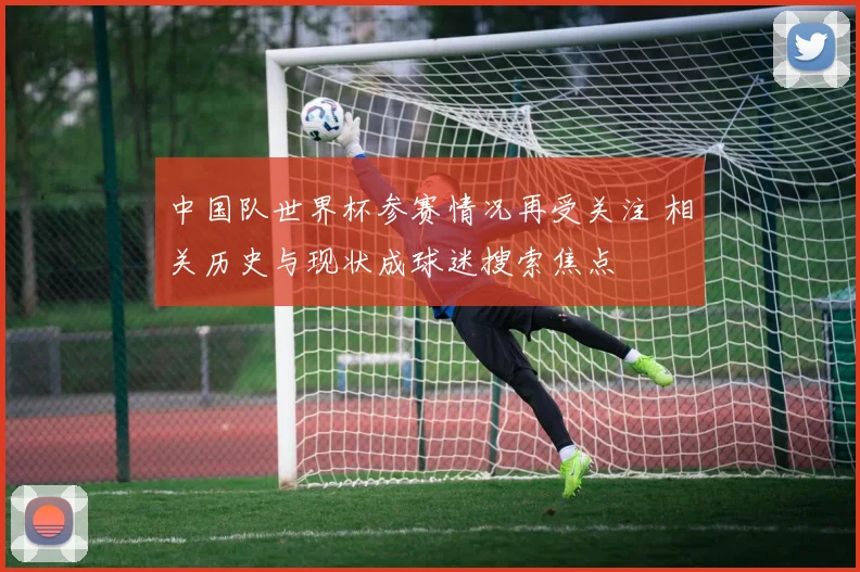 中国队世界杯参赛情况再受关注 相关历史与现状成球迷搜索焦点
