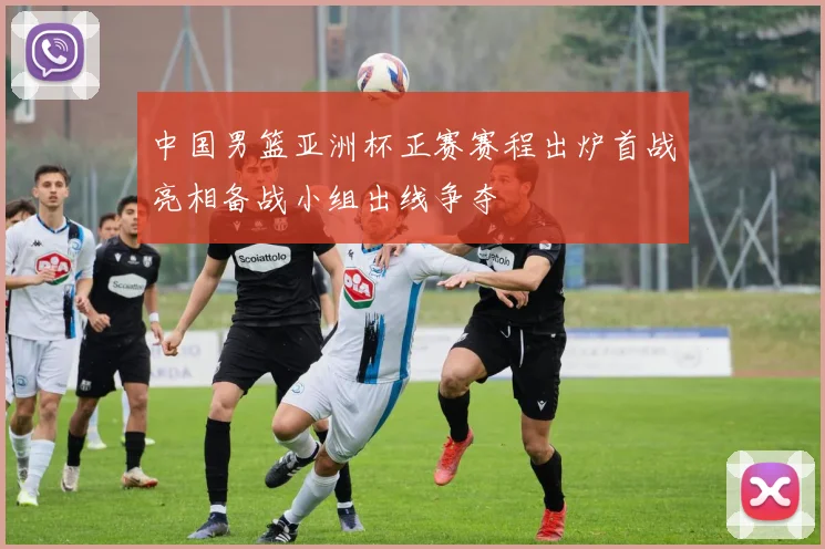 中国男篮亚洲杯正赛赛程出炉首战亮相备战小组出线争夺