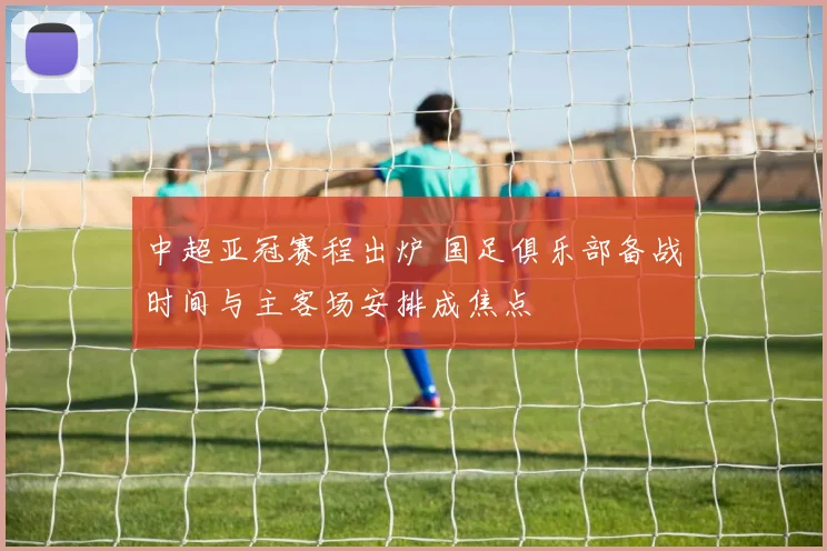 中超亚冠赛程出炉 国足俱乐部备战时间与主客场安排成焦点