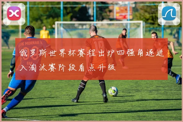 俄罗斯世界杯赛程出炉四强角逐进入淘汰赛阶段看点升级