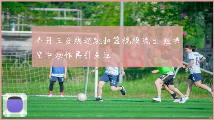 乔丹三分线起跳扣篮视频流出 经典空中动作再引关注