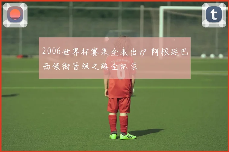 2006世界杯赛果全表出炉 阿根廷巴西领衔晋级之路全记录