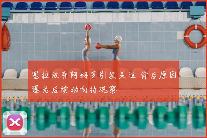 塞拉放弃阿姆罗引发关注 背后原因曝光后续动向待观察