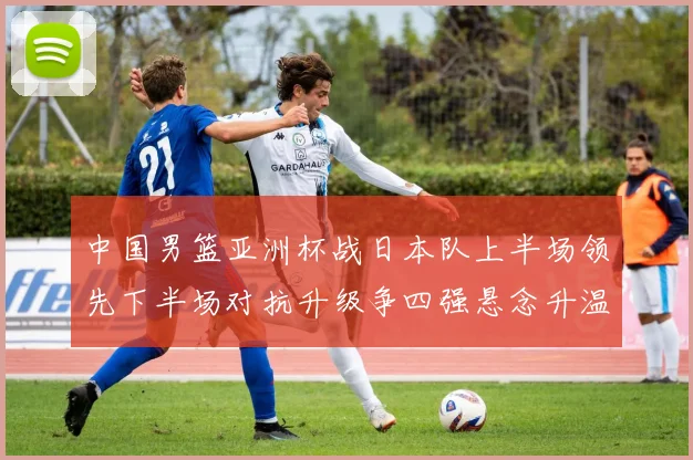 中国男篮亚洲杯战日本队上半场领先下半场对抗升级争四强悬念升温