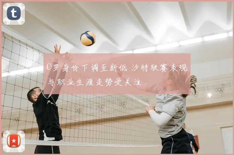 C罗身价下调至新低 沙特联赛表现与职业生涯走势受关注