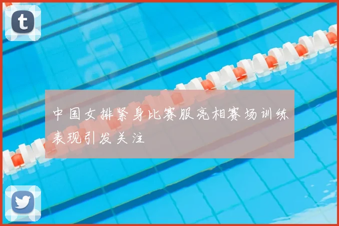 中国女排紧身比赛服亮相赛场训练表现引发关注