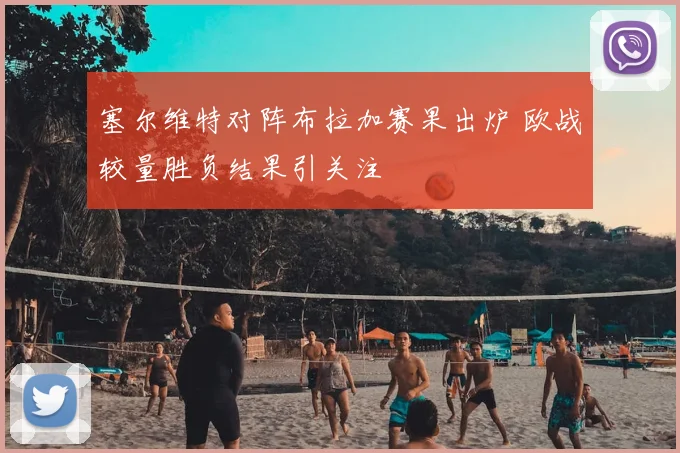 塞尔维特对阵布拉加赛果出炉 欧战较量胜负结果引关注
