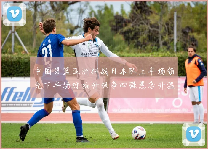 中国男篮亚洲杯战日本队上半场领先下半场对抗升级争四强悬念升温