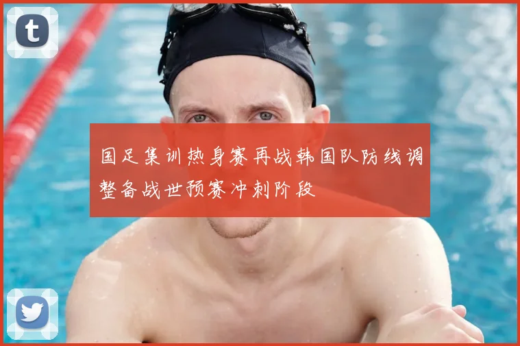 国足集训热身赛再战韩国队防线调整备战世预赛冲刺阶段