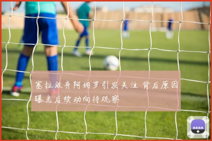 塞拉放弃阿姆罗引发关注 背后原因曝光后续动向待观察