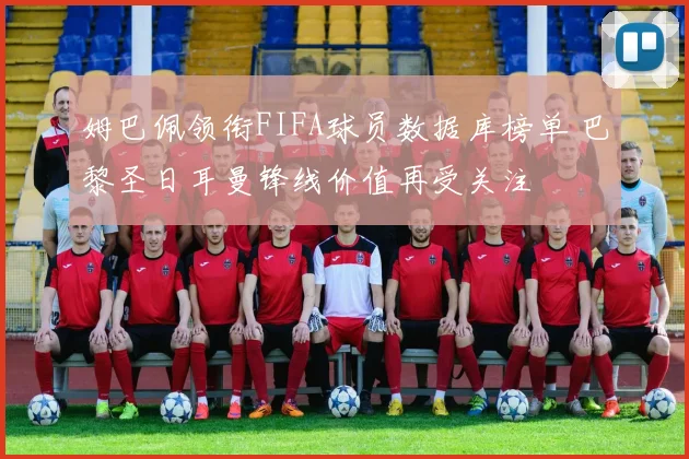 姆巴佩领衔FIFA球员数据库榜单 巴黎圣日耳曼锋线价值再受关注