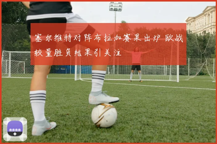塞尔维特对阵布拉加赛果出炉 欧战较量胜负结果引关注