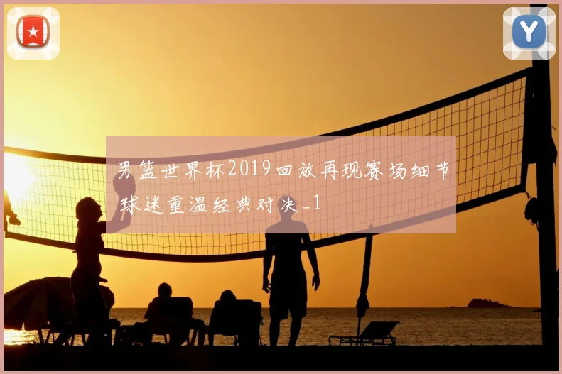 男篮世界杯2019回放再现赛场细节 球迷重温经典对决_1