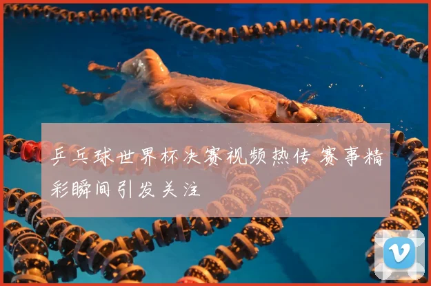 乒乓球世界杯决赛视频热传 赛事精彩瞬间引发关注