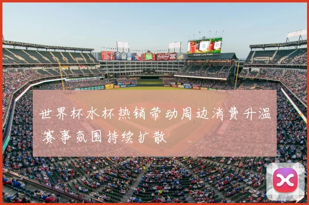 世界杯水杯热销带动周边消费升温 赛事氛围持续扩散