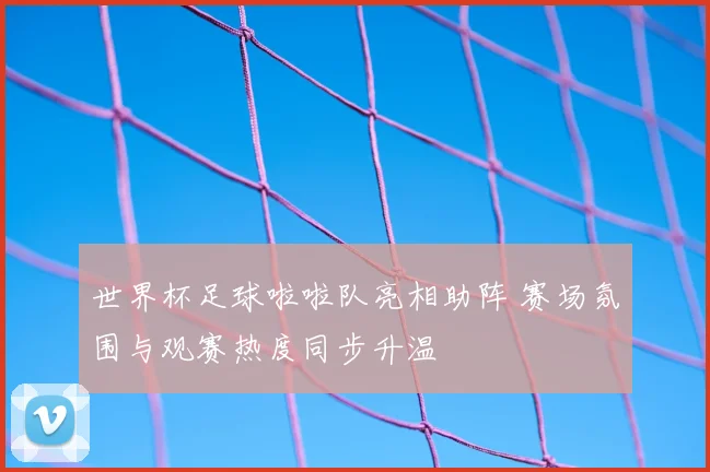 世界杯足球啦啦队亮相助阵 赛场氛围与观赛热度同步升温