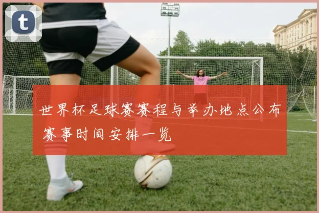 世界杯足球赛赛程与举办地点公布 赛事时间安排一览