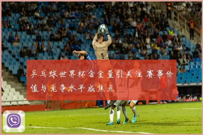 乒乓球世界杯含金量引关注 赛事价值与竞争水平成焦点