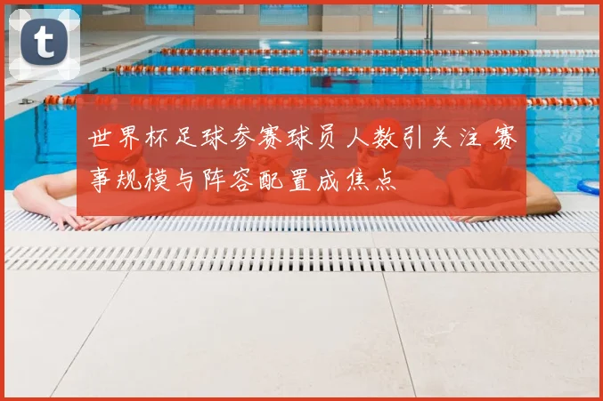 世界杯足球参赛球员人数引关注 赛事规模与阵容配置成焦点