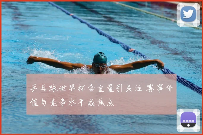 乒乓球世界杯含金量引关注 赛事价值与竞争水平成焦点