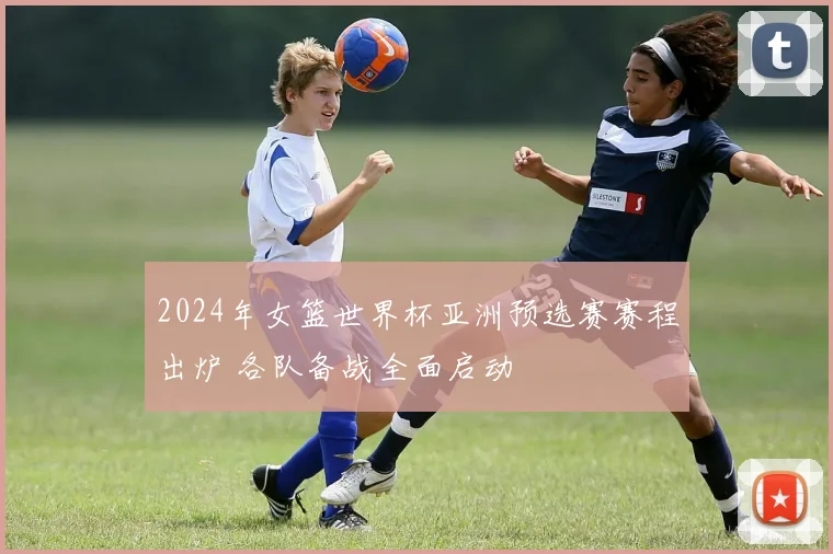 2024年女篮世界杯亚洲预选赛赛程出炉 各队备战全面启动