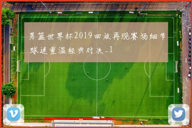 男篮世界杯2019回放再现赛场细节 球迷重温经典对决_1